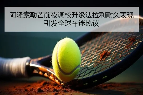 阿隆索勒芒前夜调校升级法拉利耐久表现引发全球车迷热议